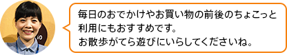 「毎日のおでかけやお買い物の前後のちょこっと利用にもおすすめです。お散歩がてら遊びににいらしてくださいね。」