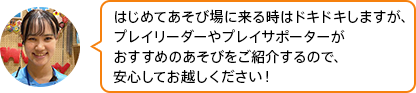 「はじめてあそび場に来る時はドキドキしますが、プレイリーダーやプレイサポーターがおすすめのあそびをご紹介するので、安心してお越しください！」
