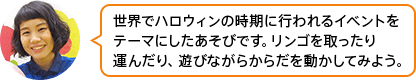 「世界でハロウィンの時期に行われるイベントをテーマにしたあそびです。リンゴを取ったり運んだり、遊びながらからだを動かしてみよう。」