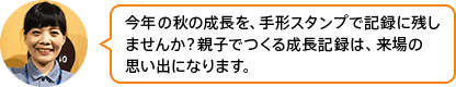「今年の秋の成長を、手形スタンプで記録に残しませんか？親子でつくる成長記録は、来場の思い出になります。」